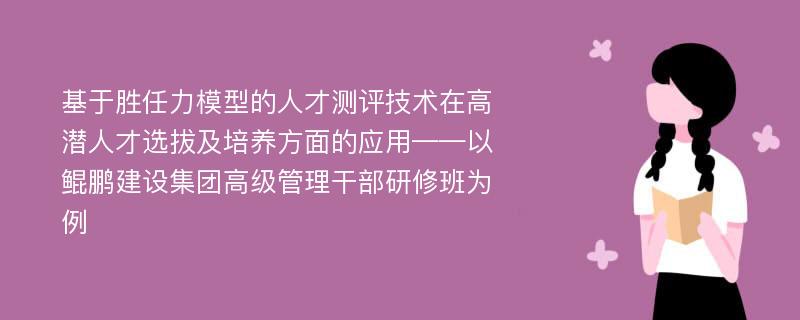 基于胜任力模型的人才测评技术在高潜人才选拔及培养方面的应用——以鲲鹏建设集团高级管理干部研修班为例