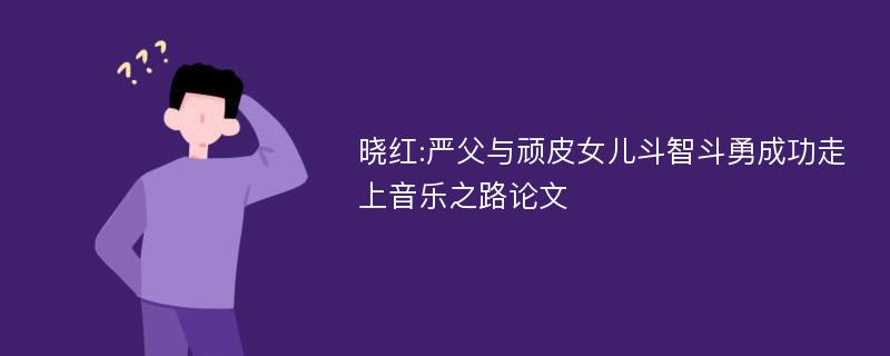 晓红:严父与顽皮女儿斗智斗勇成功走上音乐之路论文