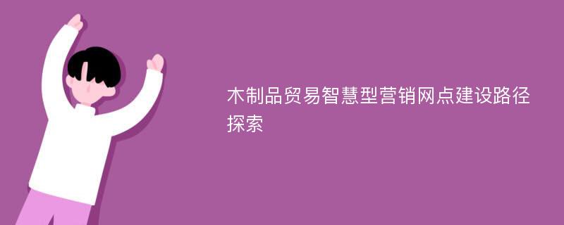 木制品贸易智慧型营销网点建设路径探索