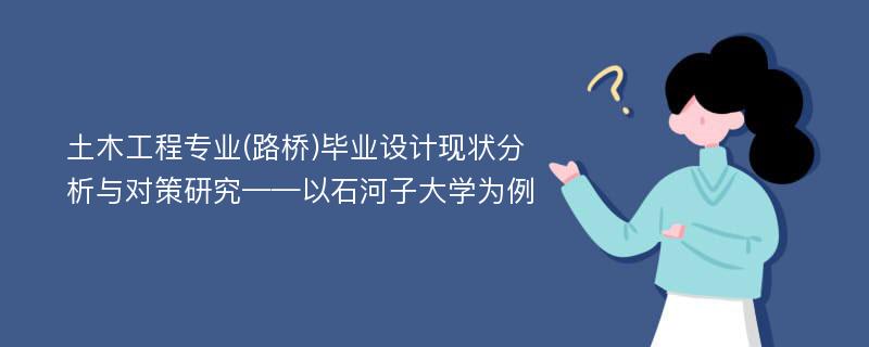 土木工程专业(路桥)毕业设计现状分析与对策研究——以石河子大学为例