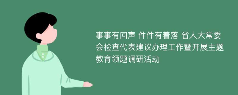 事事有回声 件件有着落 省人大常委会检查代表建议办理工作暨开展主题教育领题调研活动