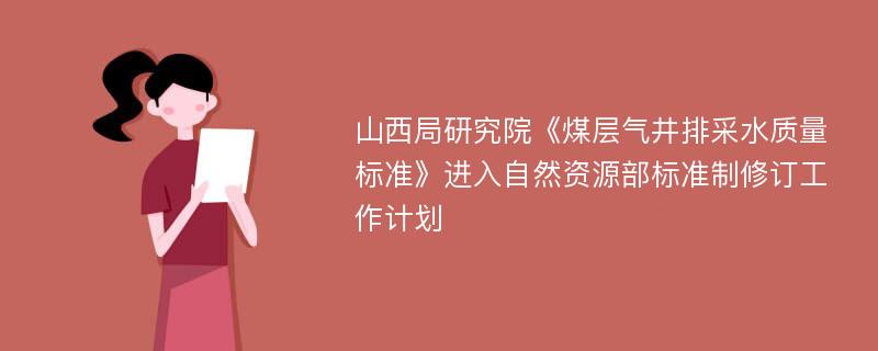 山西局研究院《煤层气井排采水质量标准》进入自然资源部标准制修订工作计划