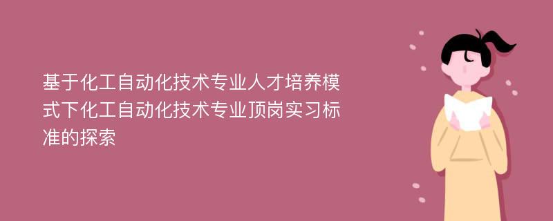 基于化工自动化技术专业人才培养模式下化工自动化技术专业顶岗实习标准的探索