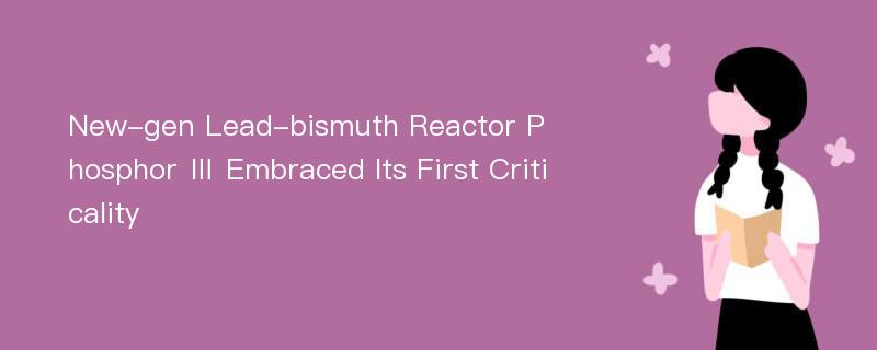 New-gen Lead-bismuth Reactor Phosphor Ⅲ Embraced Its First Criticality