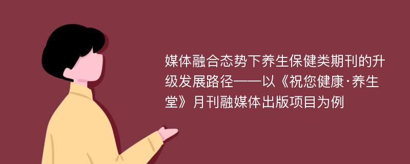 媒体融合态势下养生保健类期刊的升级发展路径——以《祝您健康·养生堂》月刊融媒体出版项目为例