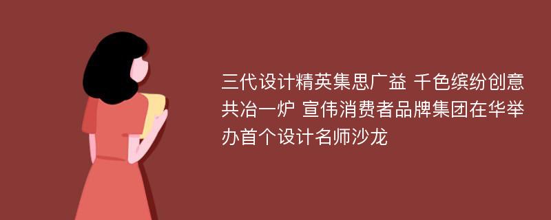 三代设计精英集思广益 千色缤纷创意共冶一炉 宣伟消费者品牌集团在华举办首个设计名师沙龙