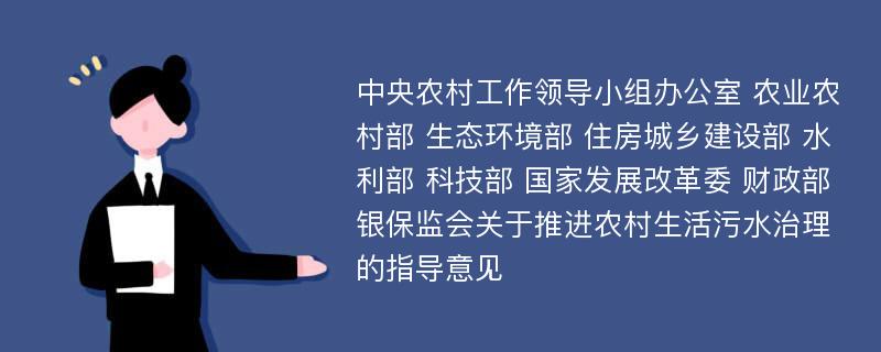 中央农村工作领导小组办公室 农业农村部 生态环境部 住房城乡建设部 水利部 科技部 国家发展改革委 财政部 银保监会关于推进农村生活污水治理的指导意见