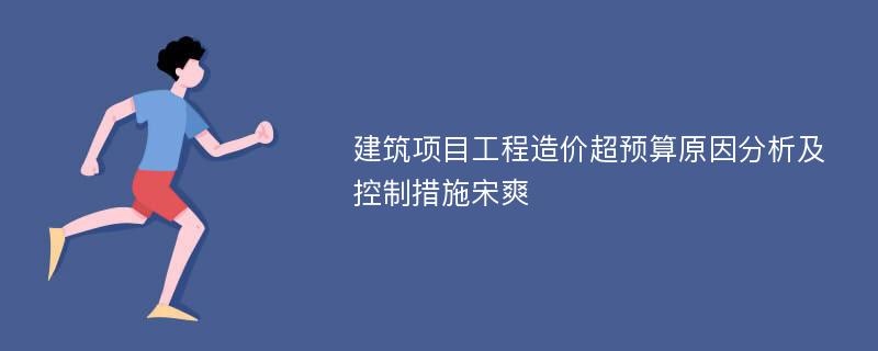 建筑项目工程造价超预算原因分析及控制措施宋爽