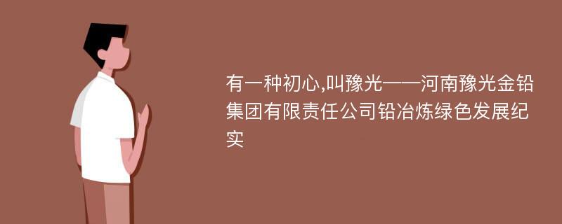 有一种初心,叫豫光——河南豫光金铅集团有限责任公司铅冶炼绿色发展纪实