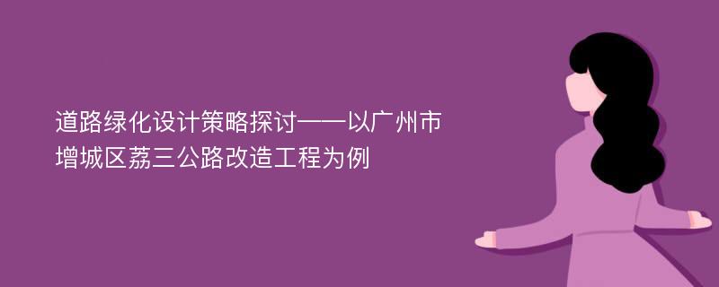 道路绿化设计策略探讨——以广州市增城区荔三公路改造工程为例