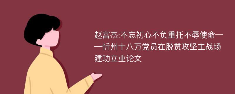 赵富杰:不忘初心不负重托不辱使命——忻州十八万党员在脱贫攻坚主战场建功立业论文