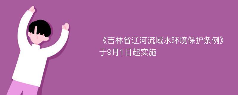 《吉林省辽河流域水环境保护条例》于9月1日起实施