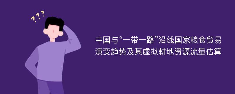 中国与“一带一路”沿线国家粮食贸易演变趋势及其虚拟耕地资源流量估算