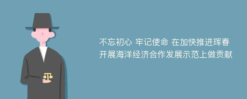 不忘初心 牢记使命 在加快推进珲春开展海洋经济合作发展示范上做贡献