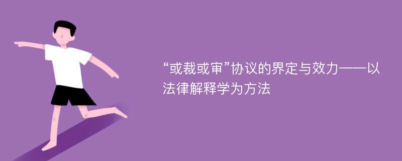 “或裁或审”协议的界定与效力——以法律解释学为方法