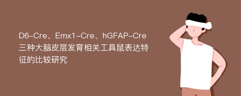 D6-Cre、Emx1-Cre、hGFAP-Cre三种大脑皮层发育相关工具鼠表达特征的比较研究