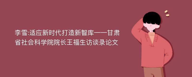 李雪:适应新时代打造新智库——甘肃省社会科学院院长王福生访谈录论文