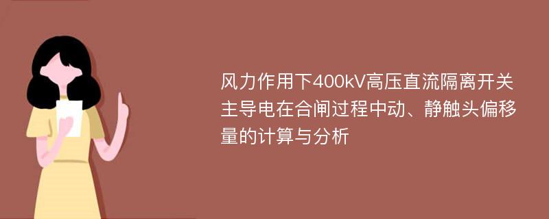 风力作用下400kV高压直流隔离开关主导电在合闸过程中动、静触头偏移量的计算与分析