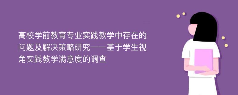 高校学前教育专业实践教学中存在的问题及解决策略研究——基于学生视角实践教学满意度的调查