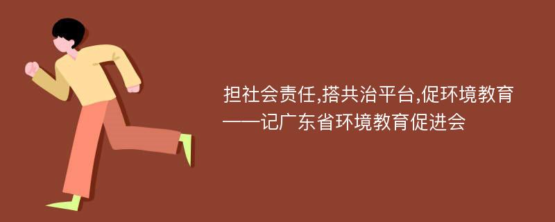 担社会责任,搭共治平台,促环境教育——记广东省环境教育促进会