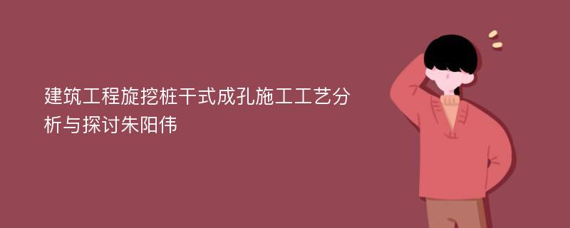 建筑工程旋挖桩干式成孔施工工艺分析与探讨朱阳伟