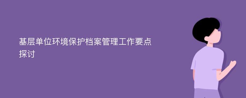 基层单位环境保护档案管理工作要点探讨