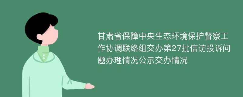 甘肃省保障中央生态环境保护督察工作协调联络组交办第27批信访投诉问题办理情况公示交办情况