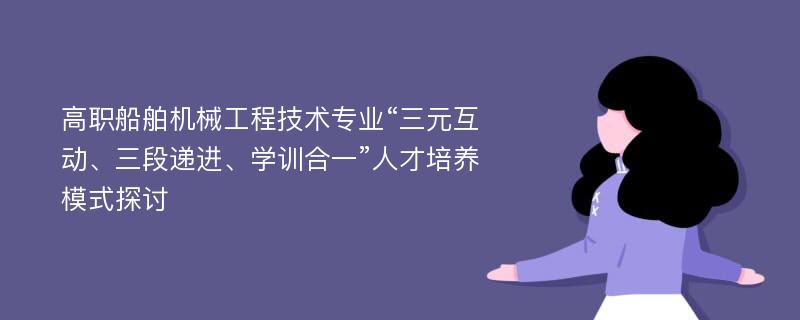 高职船舶机械工程技术专业“三元互动、三段递进、学训合一”人才培养模式探讨