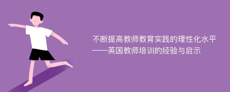 不断提高教师教育实践的理性化水平——英国教师培训的经验与启示