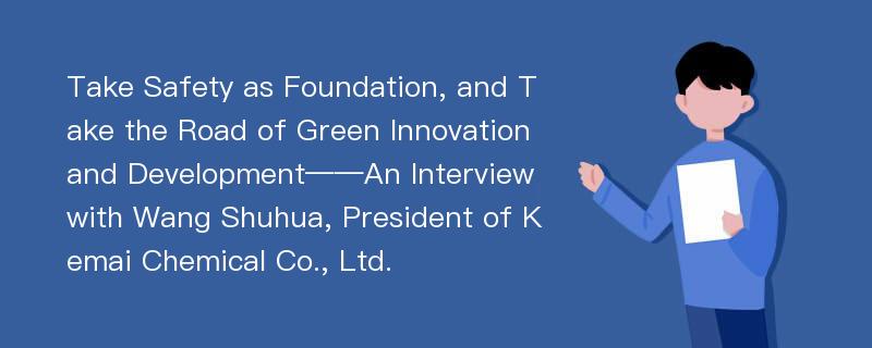 Take Safety as Foundation, and Take the Road of Green Innovation and Development——An Interview with Wang Shuhua, President of Kemai Chemical Co., Ltd.