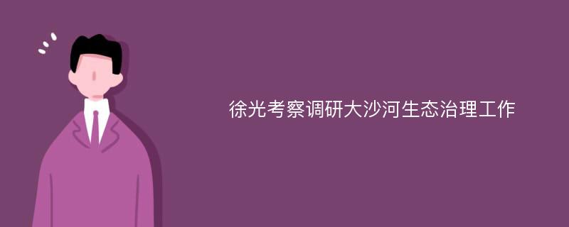 徐光考察调研大沙河生态治理工作